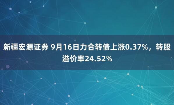 新疆宏源证券 9月16日力合转债上涨0.37%，转股溢价率24.52%