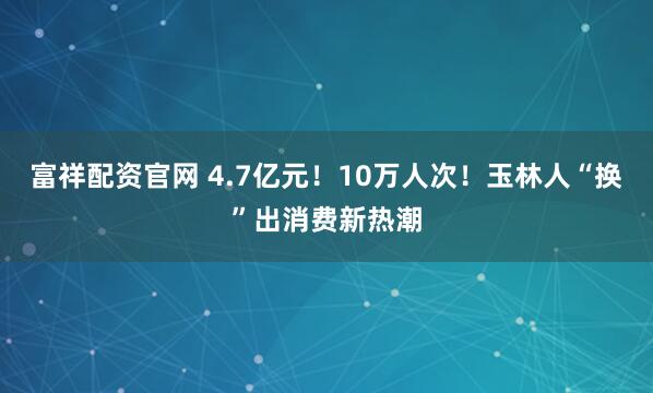 富祥配资官网 4.7亿元！10万人次！玉林人“换”出消费新热潮