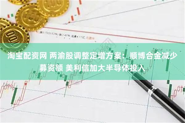 淘宝配资网 两渝股调整定增方案：顺博合金减少募资额 美利信加大半导体投入