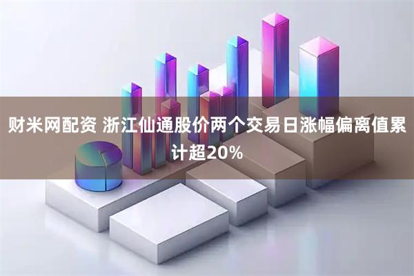 财米网配资 浙江仙通股价两个交易日涨幅偏离值累计超20%