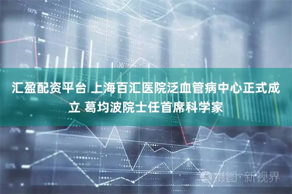 汇盈配资平台 上海百汇医院泛血管病中心正式成立 葛均波院士任首席科学家
