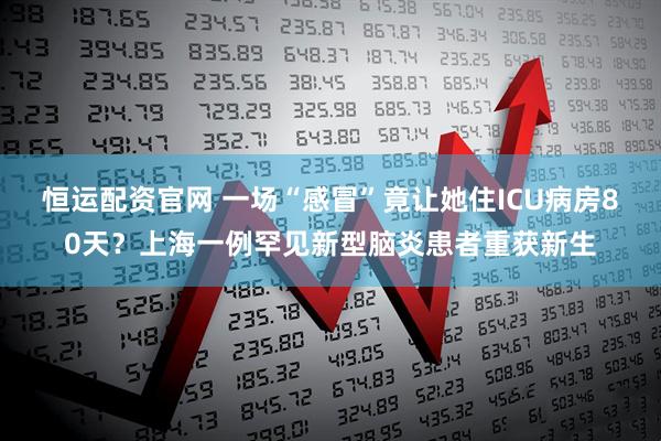 恒运配资官网 一场“感冒”竟让她住ICU病房80天？上海一例罕见新型脑炎患者重获新生