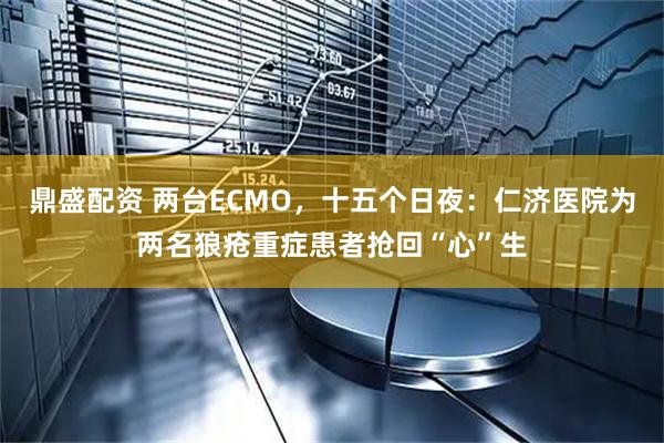鼎盛配资 两台ECMO，十五个日夜：仁济医院为两名狼疮重症患者抢回“心”生
