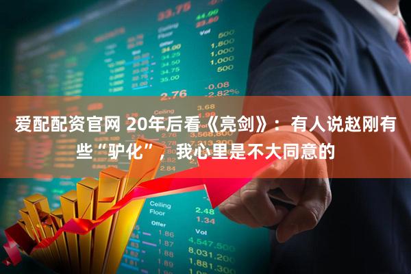 爱配配资官网 20年后看《亮剑》：有人说赵刚有些“驴化”，我心里是不大同意的