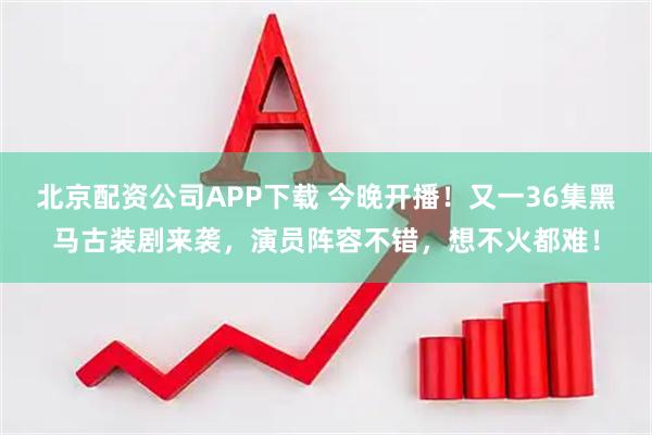 北京配资公司APP下载 今晚开播！又一36集黑马古装剧来袭，演员阵容不错，想不火都难！