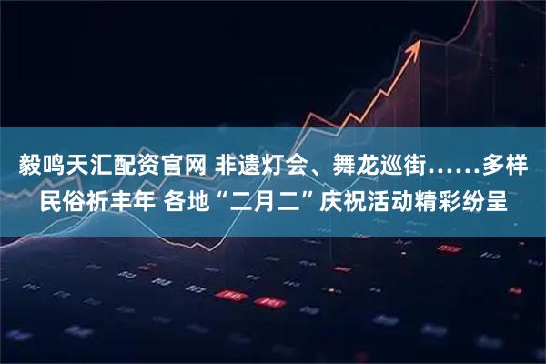毅鸣天汇配资官网 非遗灯会、舞龙巡街……多样民俗祈丰年 各地“二月二”庆祝活动精彩纷呈
