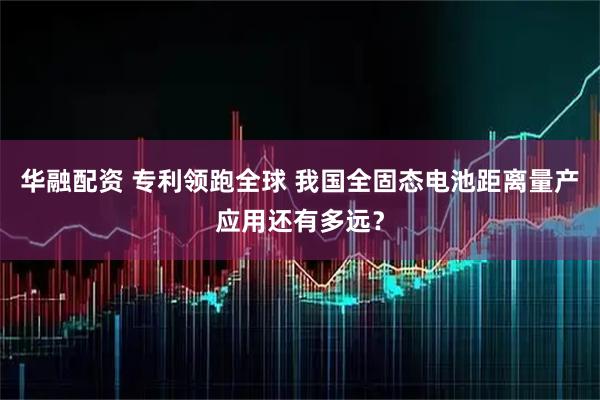 华融配资 专利领跑全球 我国全固态电池距离量产应用还有多远？