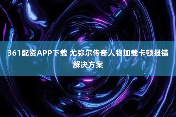 361配资APP下载 尤弥尔传奇人物加载卡顿报错解决方案
