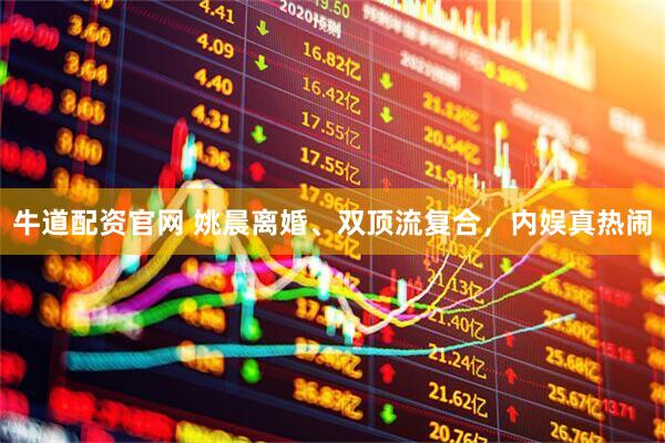 牛道配资官网 姚晨离婚、双顶流复合，内娱真热闹