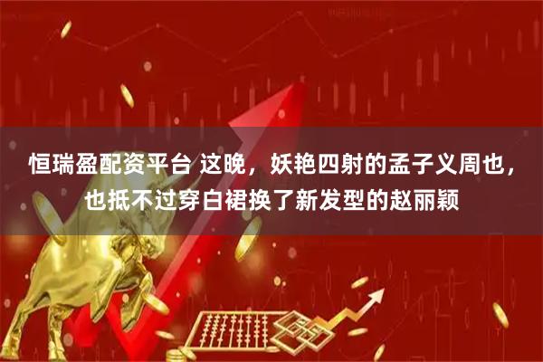 恒瑞盈配资平台 这晚，妖艳四射的孟子义周也，也抵不过穿白裙换了新发型的赵丽颖