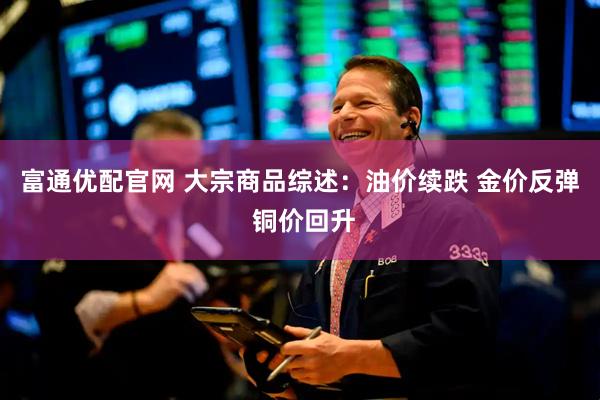 富通优配官网 大宗商品综述：油价续跌 金价反弹 铜价回升