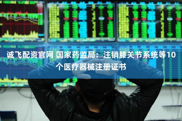 诚飞配资官网 国家药监局：注销膝关节系统等10个医疗器械注册证书
