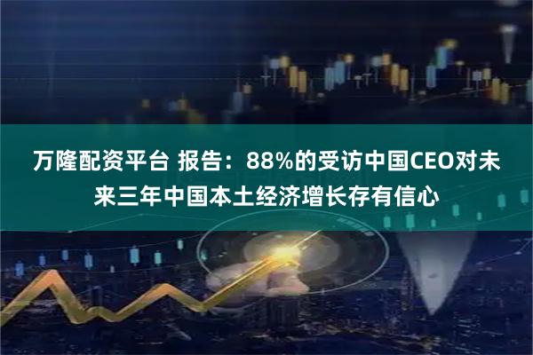 万隆配资平台 报告：88%的受访中国CEO对未来三年中国本土经济增长存有信心