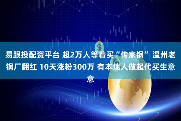 易跟投配资平台 超2万人等着买“传家锅” 温州老锅厂翻红 10天涨粉300万 有本地人做起代买生意