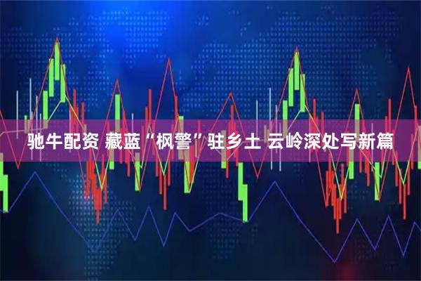 驰牛配资 藏蓝“枫警”驻乡土 云岭深处写新篇