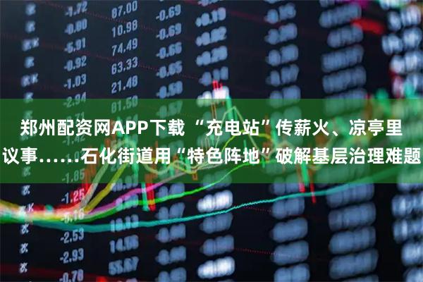 郑州配资网APP下载 “充电站”传薪火、凉亭里议事……石化街道用“特色阵地”破解基层治理难题