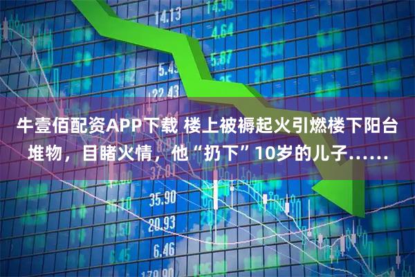 牛壹佰配资APP下载 楼上被褥起火引燃楼下阳台堆物，目睹火情，他“扔下”10岁的儿子……