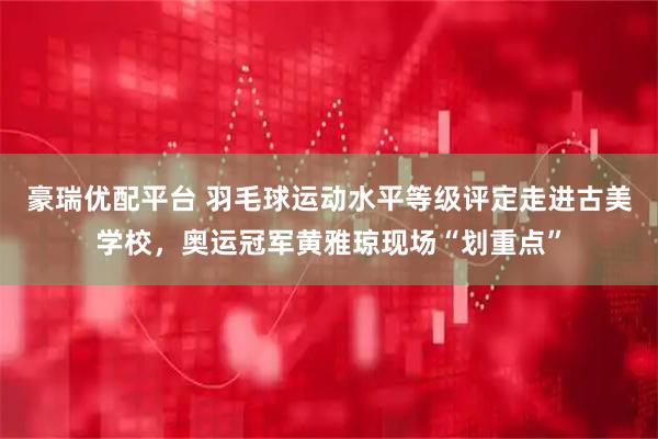 豪瑞优配平台 羽毛球运动水平等级评定走进古美学校，奥运冠军黄雅琼现场“划重点”