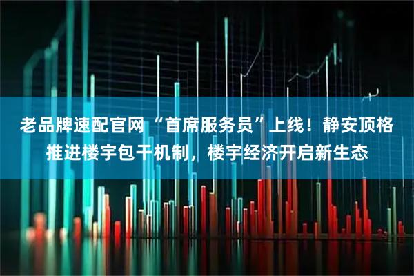老品牌速配官网 “首席服务员”上线！静安顶格推进楼宇包干机制，楼宇经济开启新生态