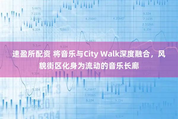 速盈所配资 将音乐与City Walk深度融合，风貌街区化身为流动的音乐长廊