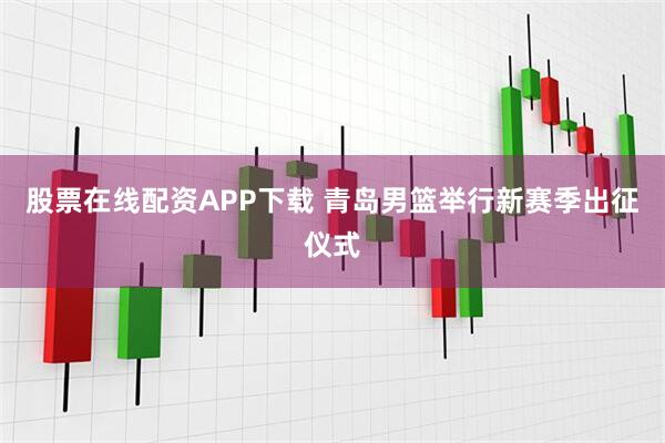 股票在线配资APP下载 青岛男篮举行新赛季出征仪式