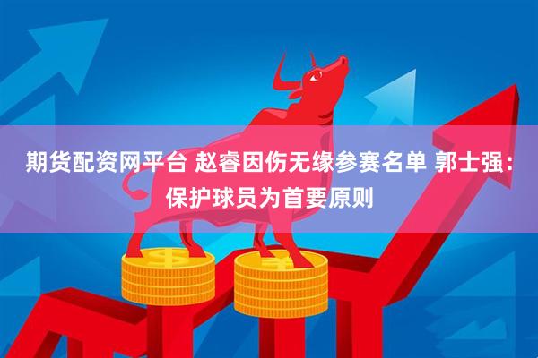 期货配资网平台 赵睿因伤无缘参赛名单 郭士强：保护球员为首要原则